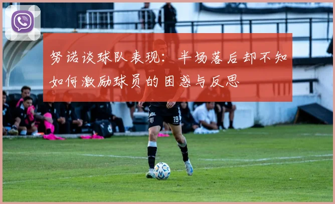 努诺谈球队表现：半场落后却不知如何激励球员的困惑与反思