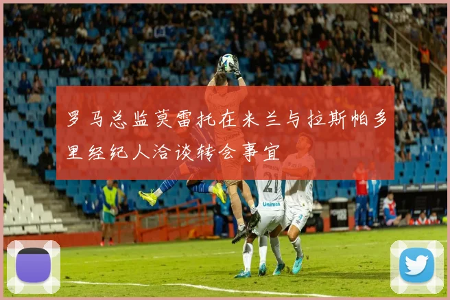 罗马总监莫雷托在米兰与拉斯帕多里经纪人洽谈转会事宜