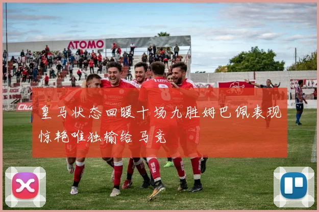 皇马状态回暖十场九胜姆巴佩表现惊艳唯独输给马竞