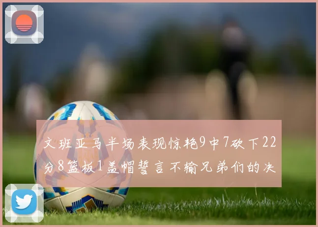 文班亚马半场表现惊艳9中7砍下22分8篮板1盖帽誓言不输兄弟们的决心