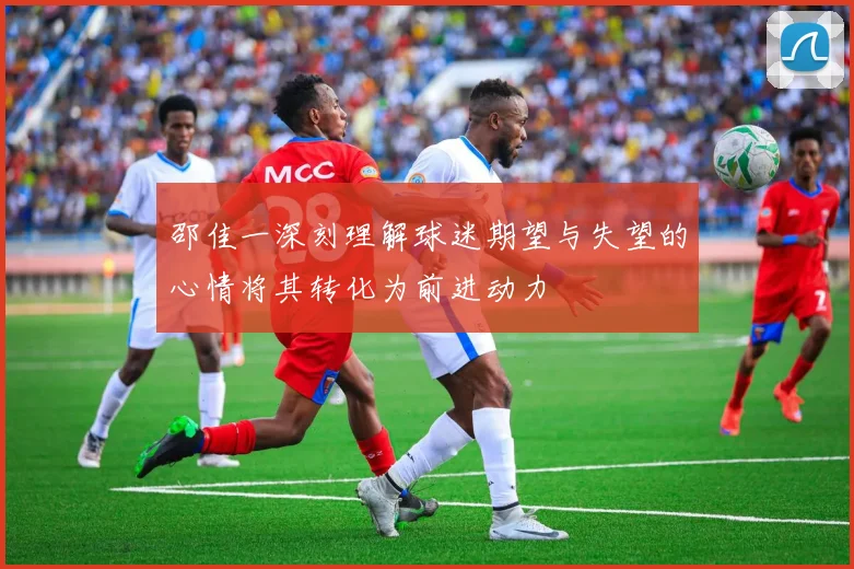 邵佳一深刻理解球迷期望与失望的心情将其转化为前进动力