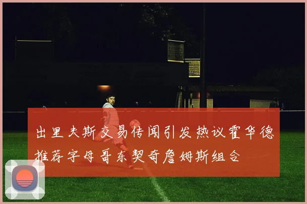 出里夫斯交易传闻引发热议霍华德推荐字母哥东契奇詹姆斯组合
