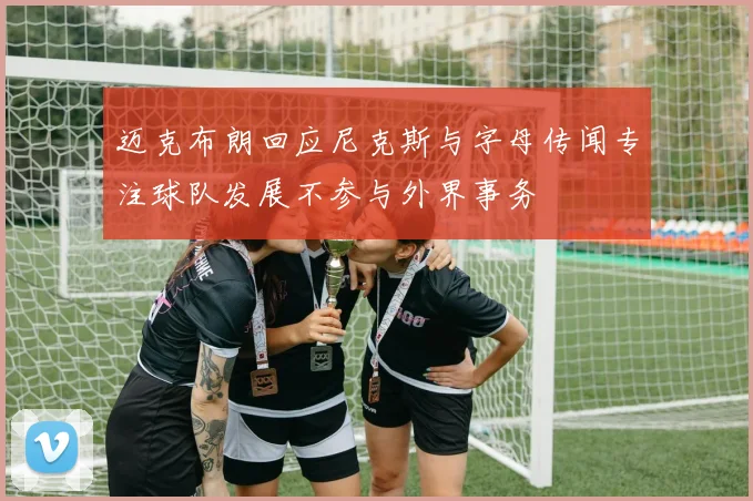 迈克布朗回应尼克斯与字母传闻专注球队发展不参与外界事务