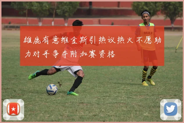 雄鹿有意维金斯引热议热火不愿助力对手争夺附加赛资格