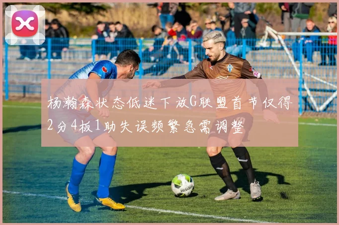 杨瀚森状态低迷下放G联盟首节仅得2分4板1助失误频繁急需调整