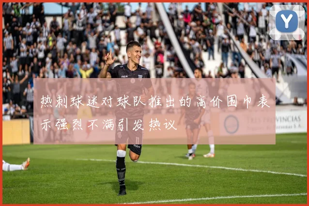 热刺球迷对球队推出的高价围巾表示强烈不满引发热议
