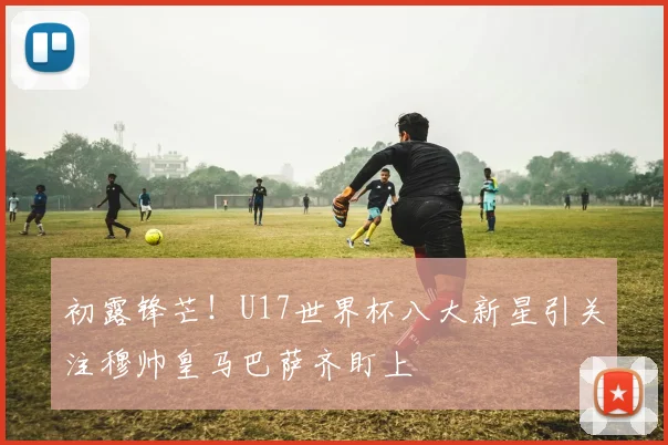 初露锋芒！U17世界杯八大新星引关注穆帅皇马巴萨齐盯上